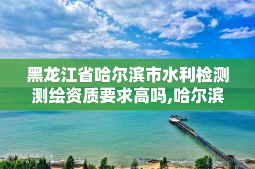 黑龙江省哈尔滨市水利检测测绘资质要求高吗,哈尔滨水利设计院地址。