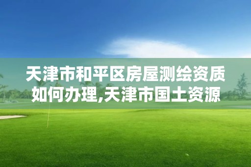 天津市和平区房屋测绘资质如何办理,天津市国土资源测绘和房屋测量中心电话