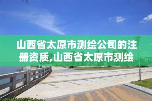 山西省太原市测绘公司的注册资质,山西省太原市测绘公司的注册资质查询