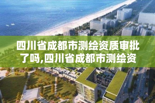 四川省成都市测绘资质审批了吗,四川省成都市测绘资质审批了吗今天