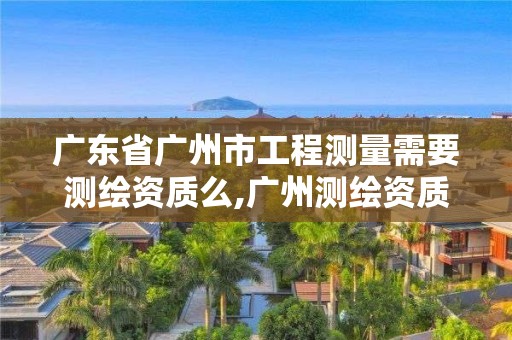 广东省广州市工程测量需要测绘资质么,广州测绘资质代办