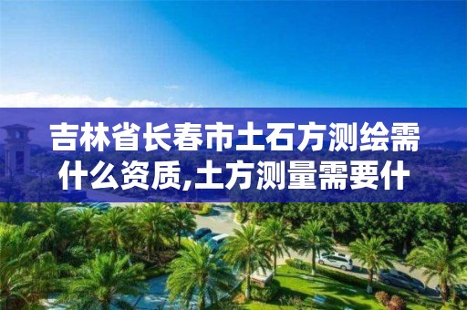 吉林省长春市土石方测绘需什么资质,土方测量需要什么测绘资质。