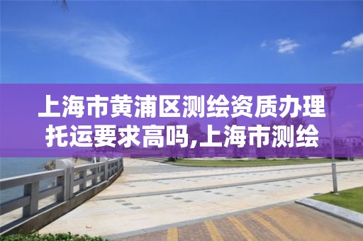 上海市黄浦区测绘资质办理托运要求高吗,上海市测绘资质单位名单。