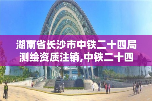 湖南省长沙市中铁二十四局测绘资质注销,中铁二十四局注册地