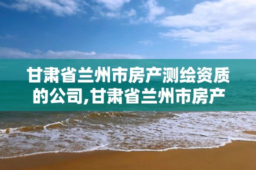 甘肃省兰州市房产测绘资质的公司,甘肃省兰州市房产测绘资质的公司有几家