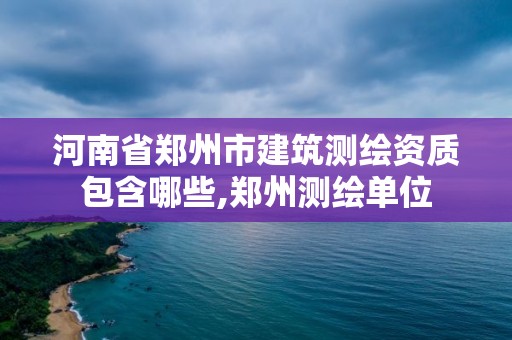 河南省郑州市建筑测绘资质包含哪些,郑州测绘单位