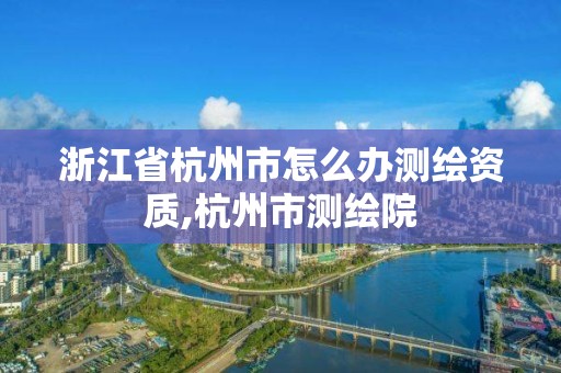 浙江省杭州市怎么办测绘资质,杭州市测绘院