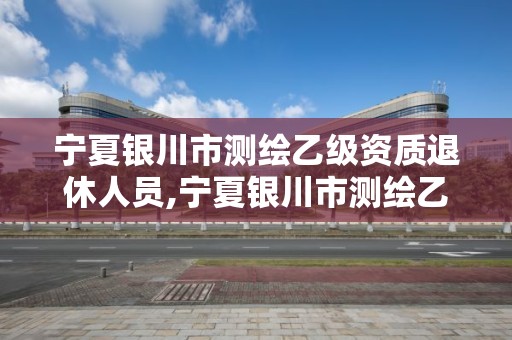 宁夏银川市测绘乙级资质退休人员,宁夏银川市测绘乙级资质退休人员待遇