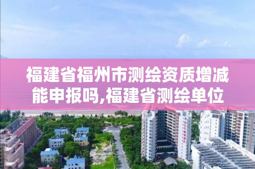 福建省福州市测绘资质增减能申报吗,福建省测绘单位名单