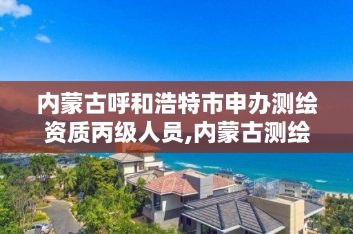 内蒙古呼和浩特市申办测绘资质丙级人员,内蒙古测绘资质单位名录