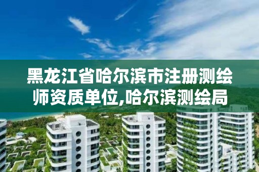 黑龙江省哈尔滨市注册测绘师资质单位,哈尔滨测绘局属于什么单位