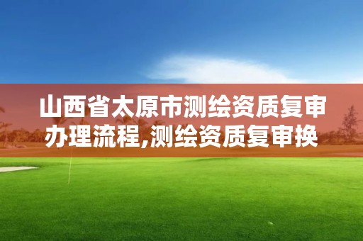 山西省太原市测绘资质复审办理流程,测绘资质复审换证时间