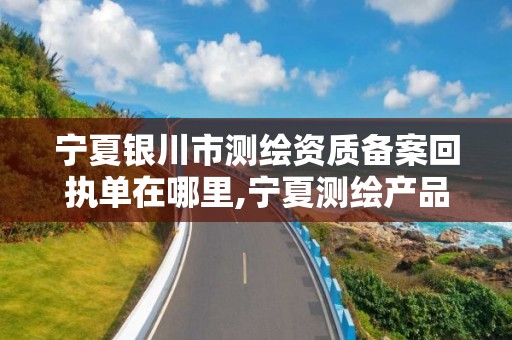 宁夏银川市测绘资质备案回执单在哪里,宁夏测绘产品质量监督检验站。