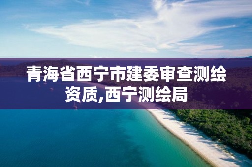 青海省西宁市建委审查测绘资质,西宁测绘局