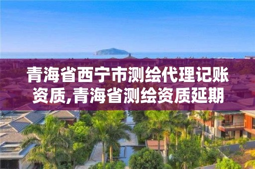 青海省西宁市测绘代理记账资质,青海省测绘资质延期公告