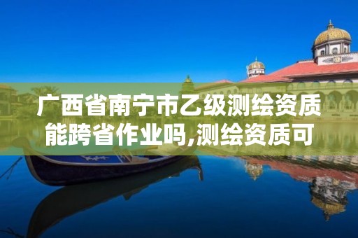 广西省南宁市乙级测绘资质能跨省作业吗,测绘资质可以直接办理乙级。