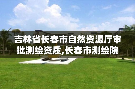 吉林省长春市自然资源厅审批测绘资质,长春市测绘院属于什么单位