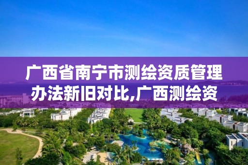 广西省南宁市测绘资质管理办法新旧对比,广西测绘资质管理系统。