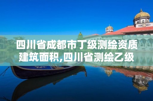 四川省成都市丁级测绘资质建筑面积,四川省测绘乙级资质条件