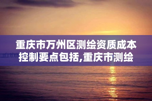 重庆市万州区测绘资质成本控制要点包括,重庆市测绘收费标准。