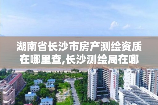 湖南省长沙市房产测绘资质在哪里查,长沙测绘局在哪。