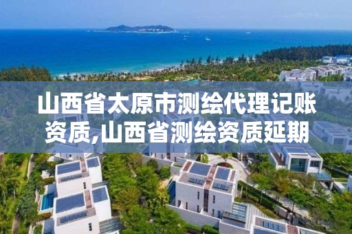 山西省太原市测绘代理记账资质,山西省测绘资质延期公告