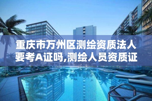 重庆市万州区测绘资质法人要考A证吗,测绘人员资质证书。