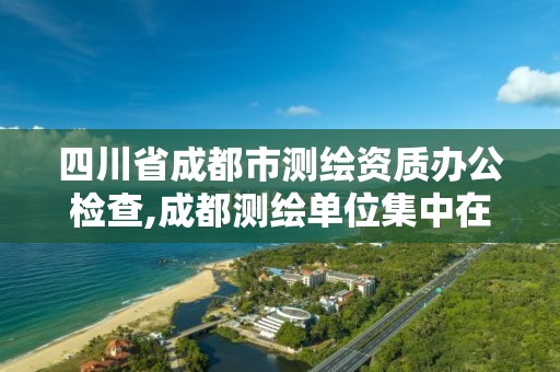 四川省成都市测绘资质办公检查,成都测绘单位集中在哪些地方