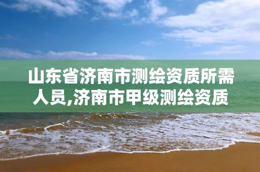 山东省济南市测绘资质所需人员,济南市甲级测绘资质单位