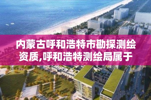 内蒙古呼和浩特市勘探测绘资质,呼和浩特测绘局属于什么单位管理