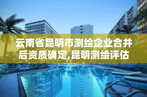 云南省昆明市测绘企业合并后资质确定,昆明测绘评估公司