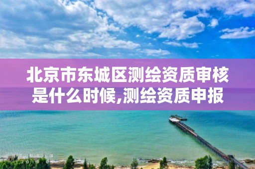 北京市东城区测绘资质审核是什么时候,测绘资质申报时间