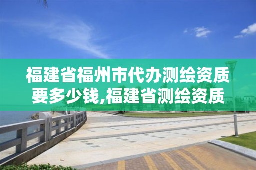 福建省福州市代办测绘资质要多少钱,福建省测绘资质查询