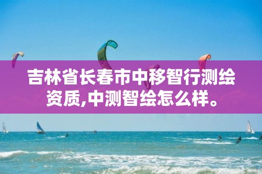 吉林省长春市中移智行测绘资质,中测智绘怎么样。