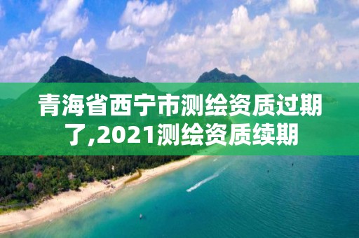 青海省西宁市测绘资质过期了,2021测绘资质续期