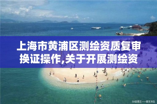 上海市黄浦区测绘资质复审换证操作,关于开展测绘资质复审换证工作的通知