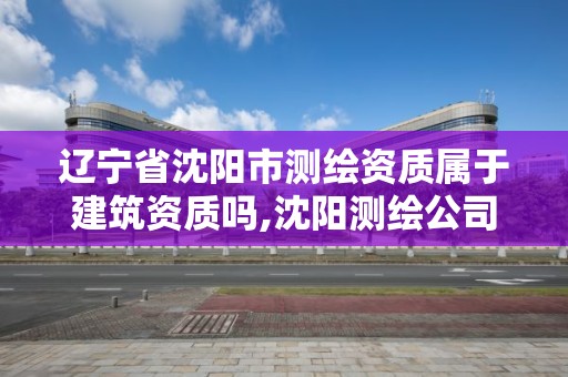 辽宁省沈阳市测绘资质属于建筑资质吗,沈阳测绘公司招聘信息最新招聘