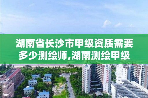 湖南省长沙市甲级资质需要多少测绘师,湖南测绘甲级资质单位