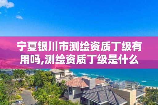 宁夏银川市测绘资质丁级有用吗,测绘资质丁级是什么意思