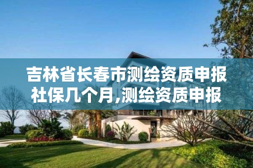 吉林省长春市测绘资质申报社保几个月,测绘资质申报2021。