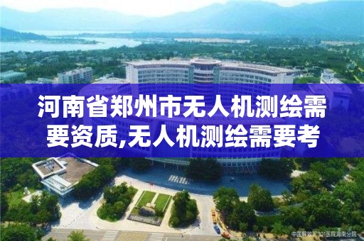 河南省郑州市无人机测绘需要资质,无人机测绘需要考证吗。