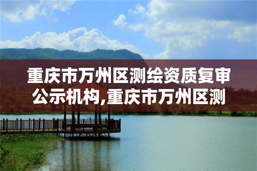 重庆市万州区测绘资质复审公示机构,重庆市万州区测绘资质复审公示机构名单