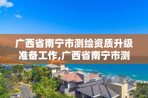 广西省南宁市测绘资质升级准备工作,广西省南宁市测绘资质升级准备工作人员名单