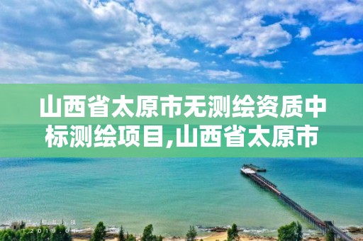 山西省太原市无测绘资质中标测绘项目,山西省太原市无测绘资质中标测绘项目公示