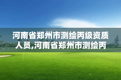 河南省郑州市测绘丙级资质人员,河南省郑州市测绘丙级资质人员有多少