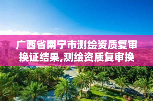 广西省南宁市测绘资质复审换证结果,测绘资质复审换证2021年