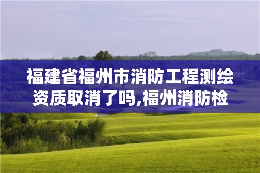 福建省福州市消防工程测绘资质取消了吗,福州消防检测公司有多少家。