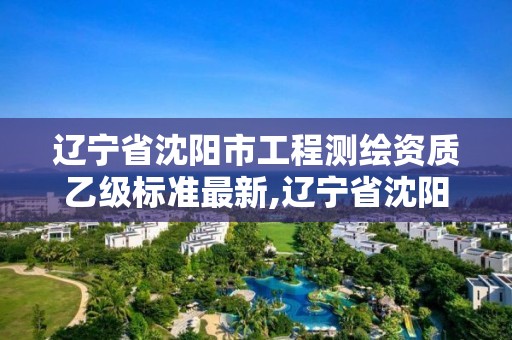 辽宁省沈阳市工程测绘资质乙级标准最新,辽宁省沈阳市工程测绘资质乙级标准最新公示