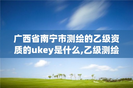 广西省南宁市测绘的乙级资质的ukey是什么,乙级测绘资质单位查询。