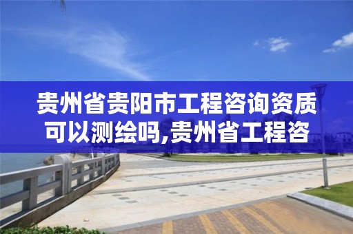 贵州省贵阳市工程咨询资质可以测绘吗,贵州省工程咨询公司